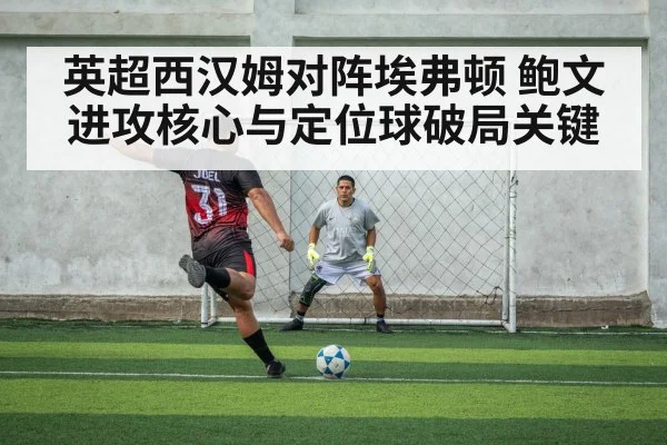 英超西汉姆对阵埃弗顿 鲍文进攻核心与定位球破局关键
