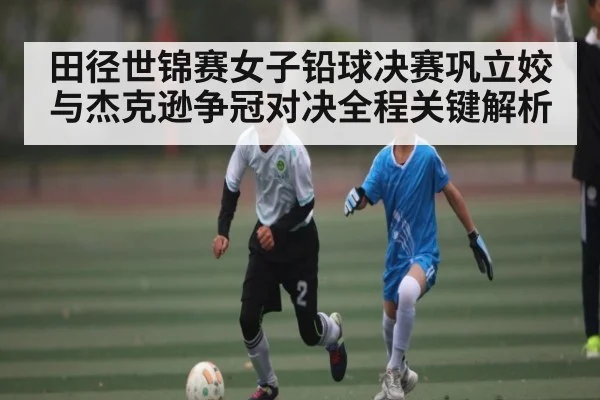 田径世锦赛女子铅球决赛巩立姣与杰克逊争冠对决全程关键解析